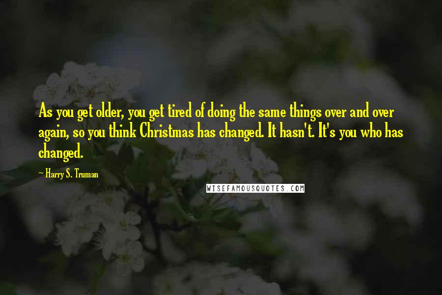 Harry S. Truman Quotes: As you get older, you get tired of doing the same things over and over again, so you think Christmas has changed. It hasn't. It's you who has changed.