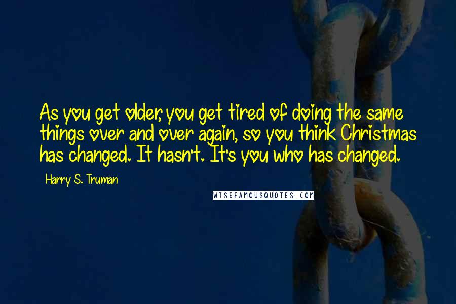 Harry S. Truman Quotes: As you get older, you get tired of doing the same things over and over again, so you think Christmas has changed. It hasn't. It's you who has changed.
