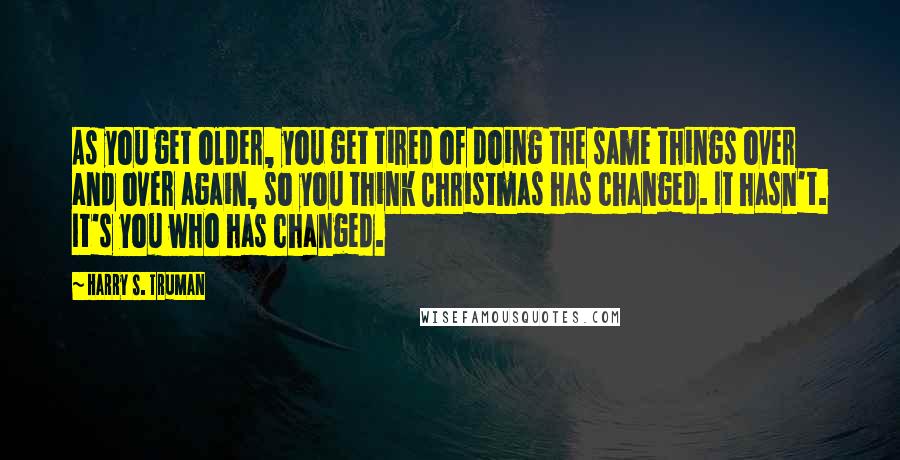 Harry S. Truman Quotes: As you get older, you get tired of doing the same things over and over again, so you think Christmas has changed. It hasn't. It's you who has changed.