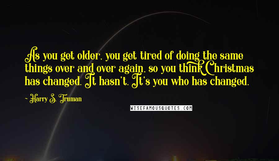 Harry S. Truman Quotes: As you get older, you get tired of doing the same things over and over again, so you think Christmas has changed. It hasn't. It's you who has changed.