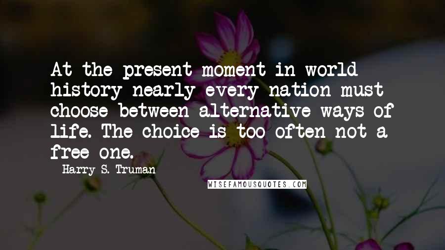 Harry S. Truman Quotes: At the present moment in world history nearly every nation must choose between alternative ways of life. The choice is too often not a free one.