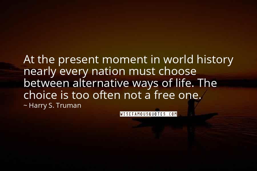 Harry S. Truman Quotes: At the present moment in world history nearly every nation must choose between alternative ways of life. The choice is too often not a free one.