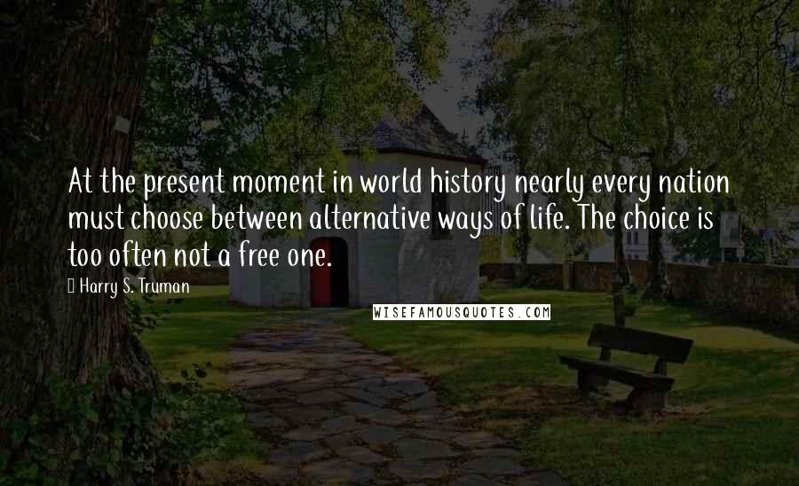 Harry S. Truman Quotes: At the present moment in world history nearly every nation must choose between alternative ways of life. The choice is too often not a free one.