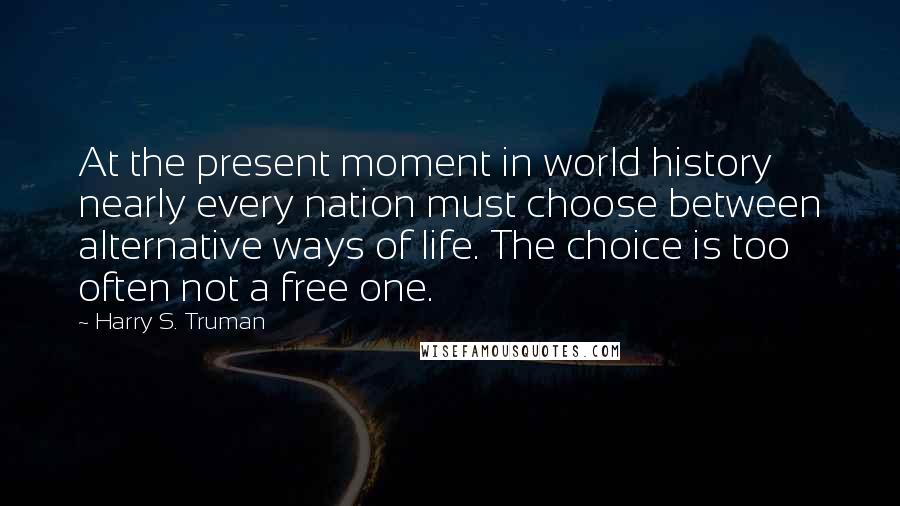 Harry S. Truman Quotes: At the present moment in world history nearly every nation must choose between alternative ways of life. The choice is too often not a free one.