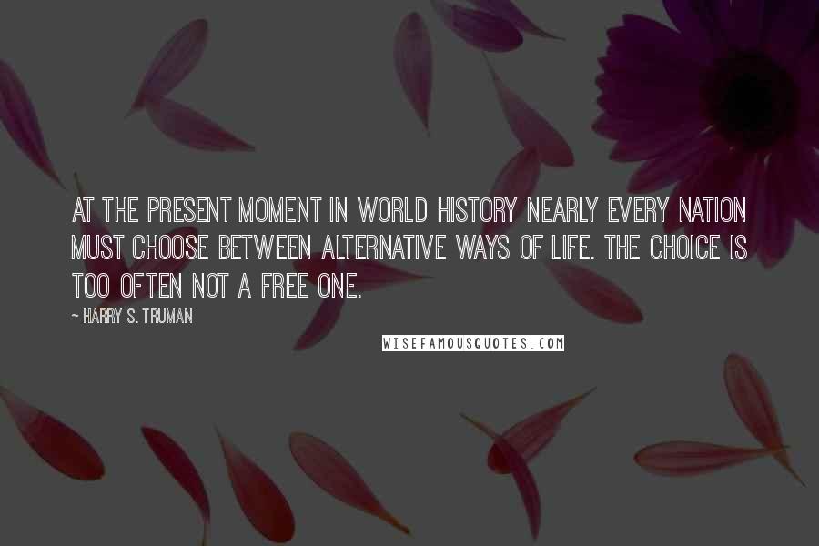 Harry S. Truman Quotes: At the present moment in world history nearly every nation must choose between alternative ways of life. The choice is too often not a free one.