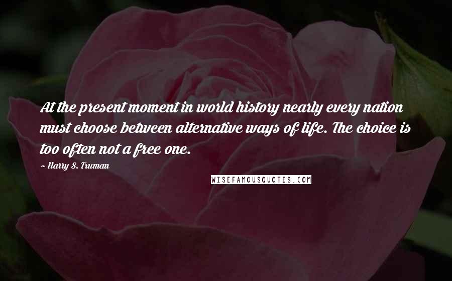 Harry S. Truman Quotes: At the present moment in world history nearly every nation must choose between alternative ways of life. The choice is too often not a free one.