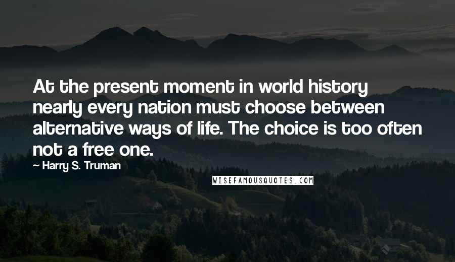 Harry S. Truman Quotes: At the present moment in world history nearly every nation must choose between alternative ways of life. The choice is too often not a free one.