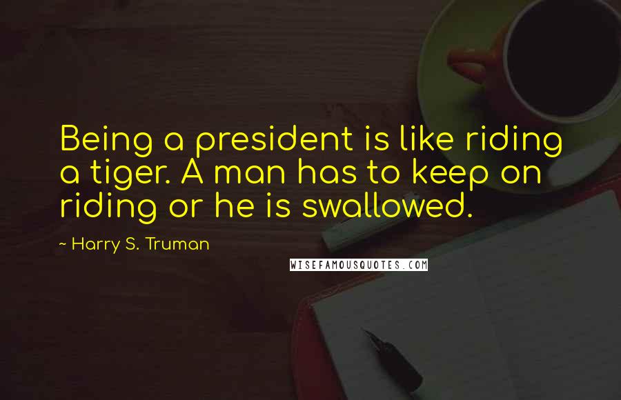 Harry S. Truman Quotes: Being a president is like riding a tiger. A man has to keep on riding or he is swallowed.