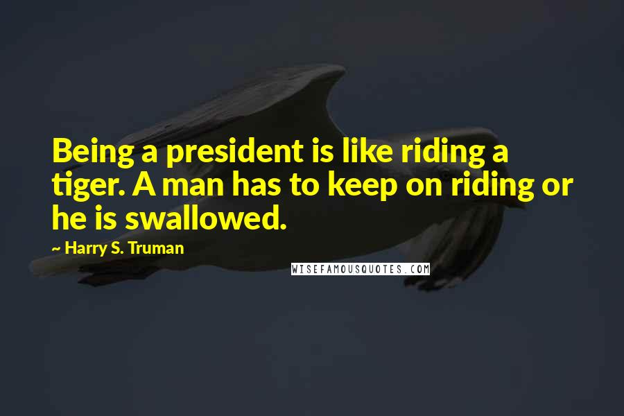 Harry S. Truman Quotes: Being a president is like riding a tiger. A man has to keep on riding or he is swallowed.