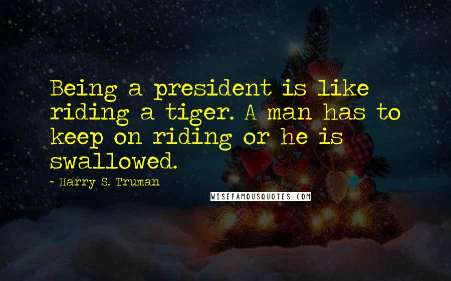 Harry S. Truman Quotes: Being a president is like riding a tiger. A man has to keep on riding or he is swallowed.