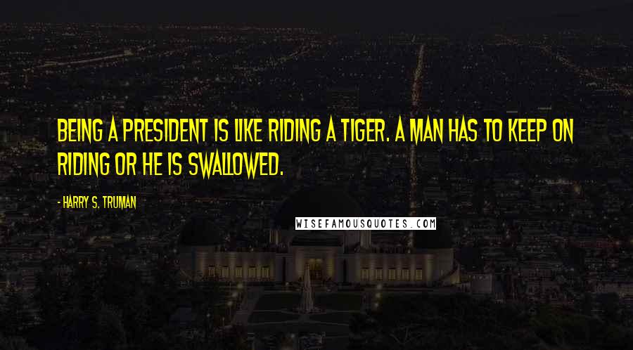 Harry S. Truman Quotes: Being a president is like riding a tiger. A man has to keep on riding or he is swallowed.