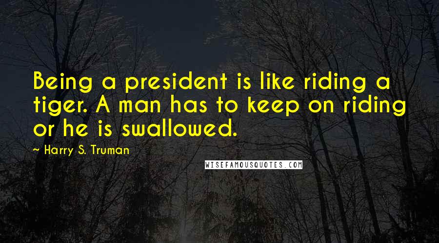 Harry S. Truman Quotes: Being a president is like riding a tiger. A man has to keep on riding or he is swallowed.