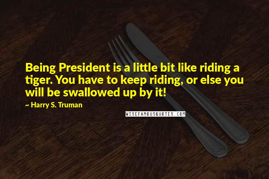 Harry S. Truman Quotes: Being President is a little bit like riding a tiger. You have to keep riding, or else you will be swallowed up by it!