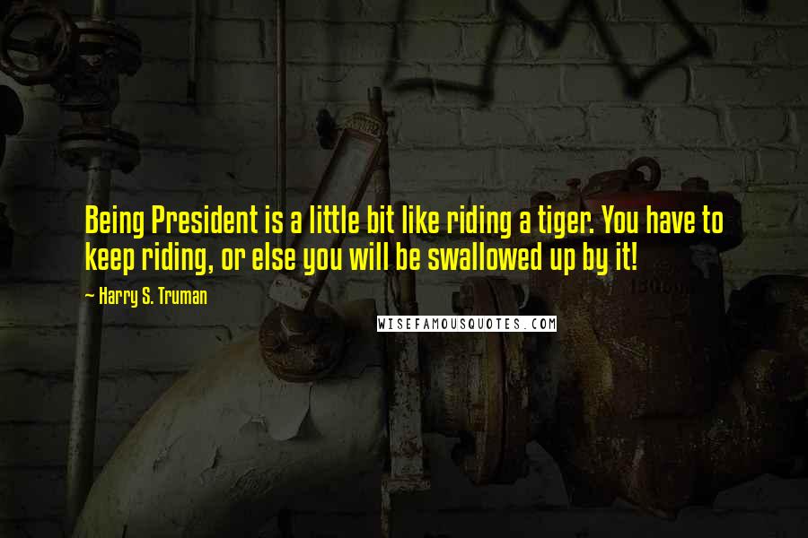 Harry S. Truman Quotes: Being President is a little bit like riding a tiger. You have to keep riding, or else you will be swallowed up by it!