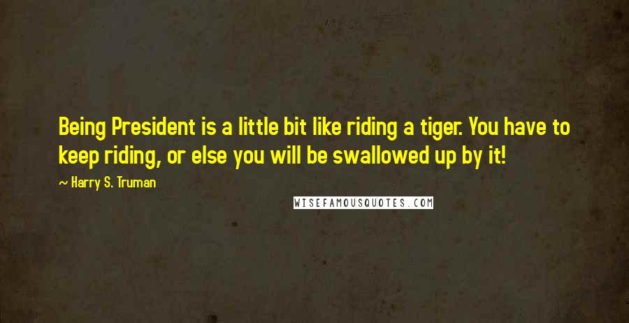 Harry S. Truman Quotes: Being President is a little bit like riding a tiger. You have to keep riding, or else you will be swallowed up by it!