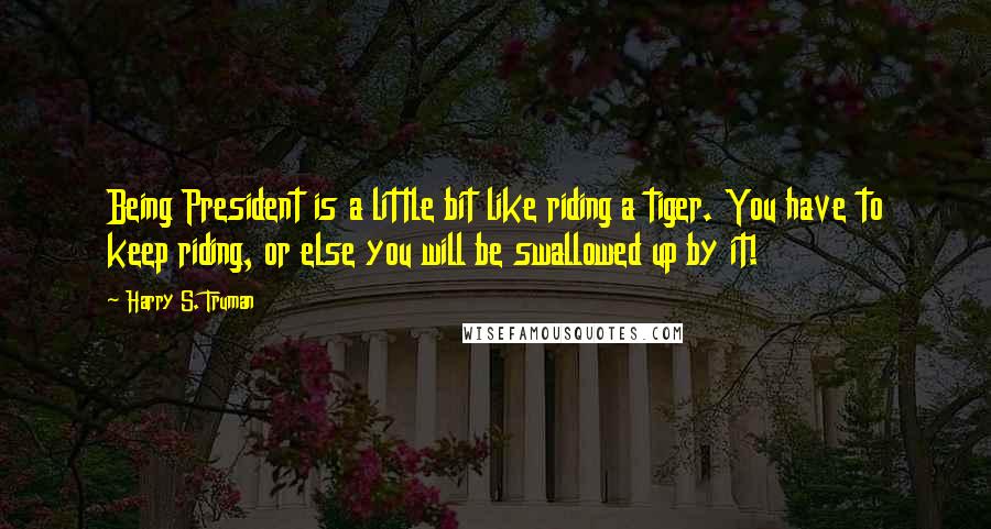 Harry S. Truman Quotes: Being President is a little bit like riding a tiger. You have to keep riding, or else you will be swallowed up by it!