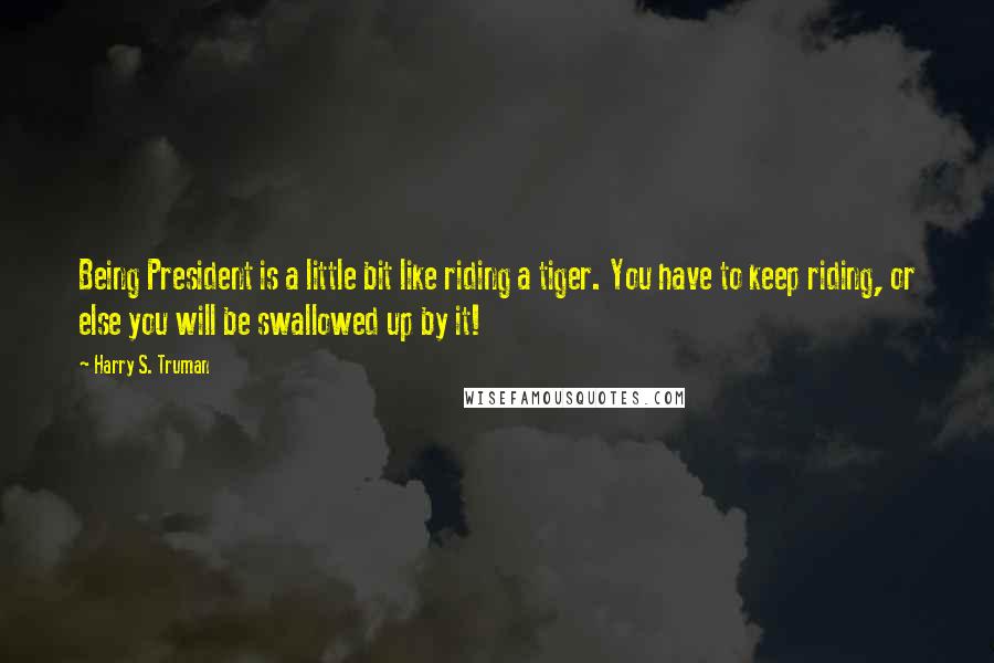 Harry S. Truman Quotes: Being President is a little bit like riding a tiger. You have to keep riding, or else you will be swallowed up by it!