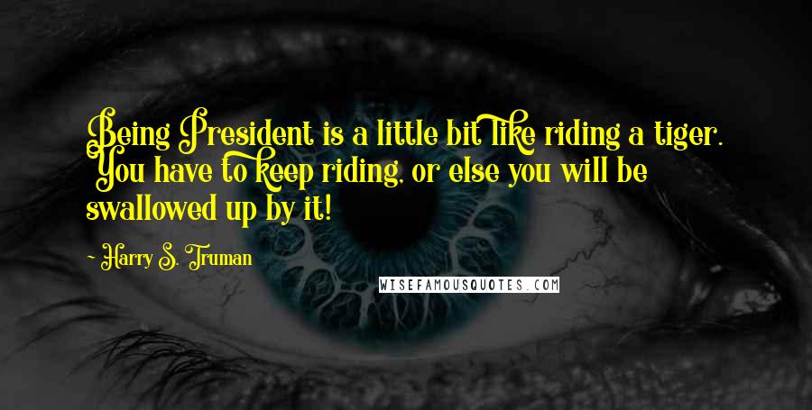 Harry S. Truman Quotes: Being President is a little bit like riding a tiger. You have to keep riding, or else you will be swallowed up by it!