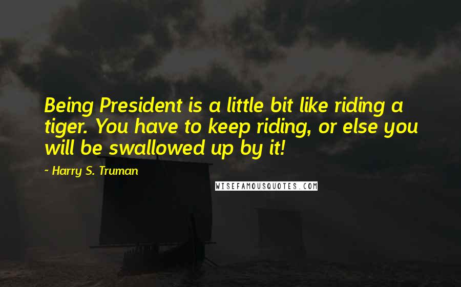 Harry S. Truman Quotes: Being President is a little bit like riding a tiger. You have to keep riding, or else you will be swallowed up by it!