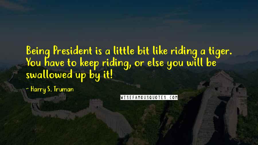 Harry S. Truman Quotes: Being President is a little bit like riding a tiger. You have to keep riding, or else you will be swallowed up by it!