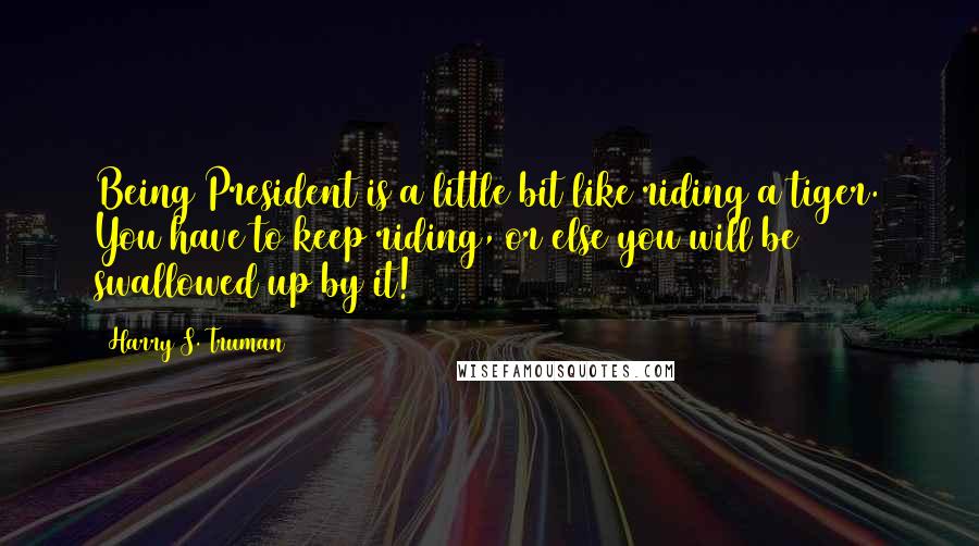 Harry S. Truman Quotes: Being President is a little bit like riding a tiger. You have to keep riding, or else you will be swallowed up by it!