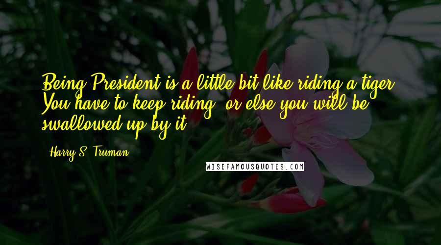 Harry S. Truman Quotes: Being President is a little bit like riding a tiger. You have to keep riding, or else you will be swallowed up by it!