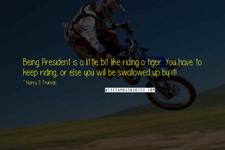 Harry S. Truman Quotes: Being President is a little bit like riding a tiger. You have to keep riding, or else you will be swallowed up by it!