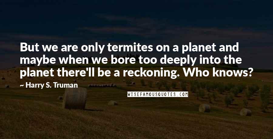Harry S. Truman Quotes: But we are only termites on a planet and maybe when we bore too deeply into the planet there'll be a reckoning. Who knows?