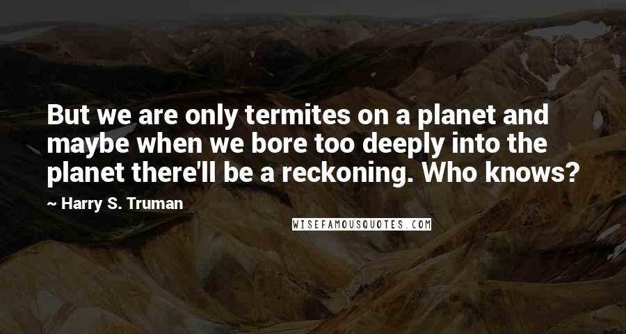 Harry S. Truman Quotes: But we are only termites on a planet and maybe when we bore too deeply into the planet there'll be a reckoning. Who knows?