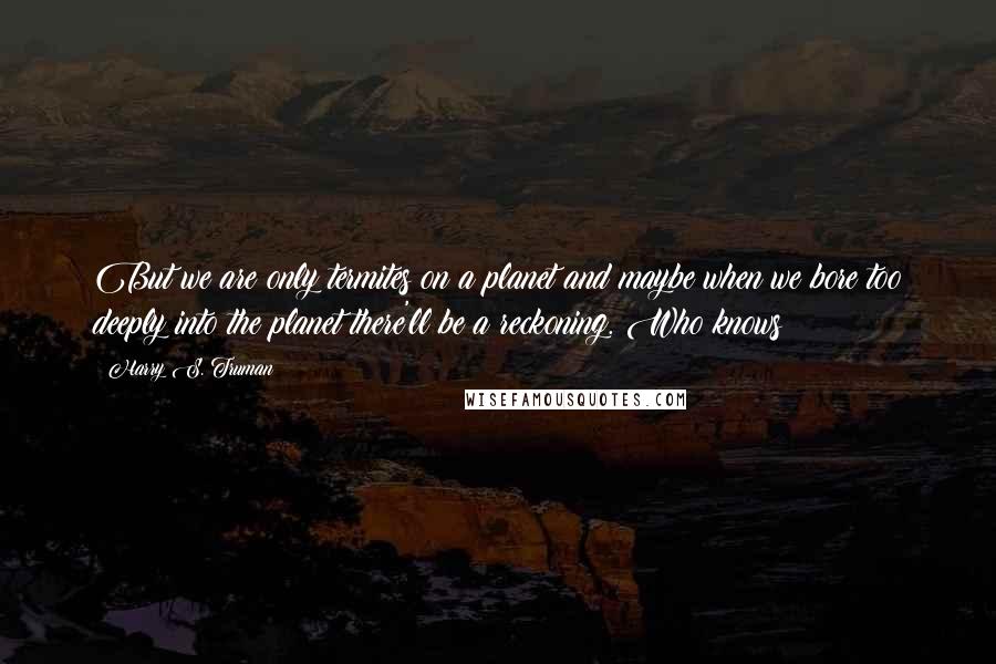 Harry S. Truman Quotes: But we are only termites on a planet and maybe when we bore too deeply into the planet there'll be a reckoning. Who knows?