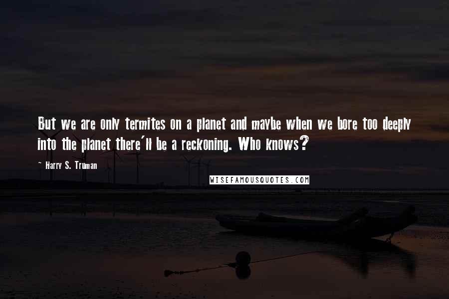 Harry S. Truman Quotes: But we are only termites on a planet and maybe when we bore too deeply into the planet there'll be a reckoning. Who knows?