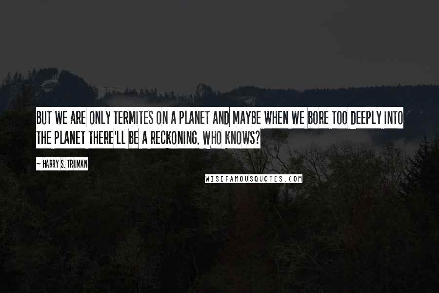 Harry S. Truman Quotes: But we are only termites on a planet and maybe when we bore too deeply into the planet there'll be a reckoning. Who knows?