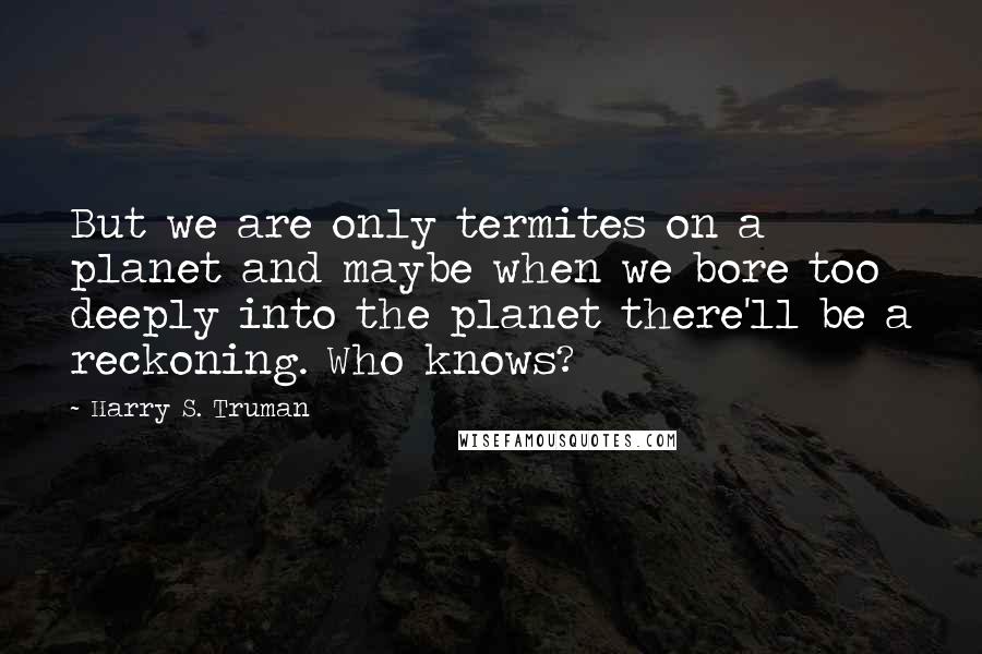 Harry S. Truman Quotes: But we are only termites on a planet and maybe when we bore too deeply into the planet there'll be a reckoning. Who knows?