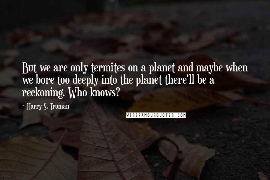 Harry S. Truman Quotes: But we are only termites on a planet and maybe when we bore too deeply into the planet there'll be a reckoning. Who knows?