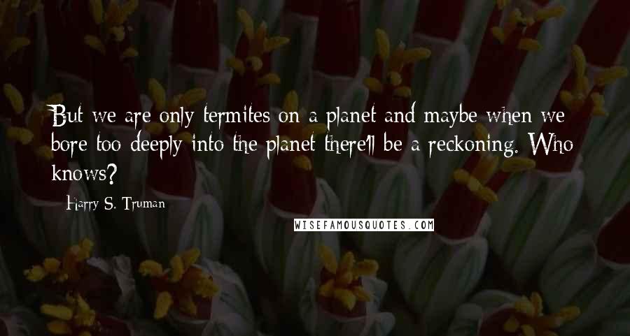 Harry S. Truman Quotes: But we are only termites on a planet and maybe when we bore too deeply into the planet there'll be a reckoning. Who knows?