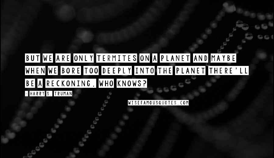Harry S. Truman Quotes: But we are only termites on a planet and maybe when we bore too deeply into the planet there'll be a reckoning. Who knows?