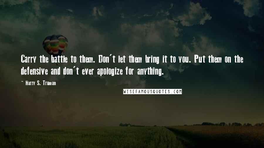 Harry S. Truman Quotes: Carry the battle to them. Don't let them bring it to you. Put them on the defensive and don't ever apologize for anything.