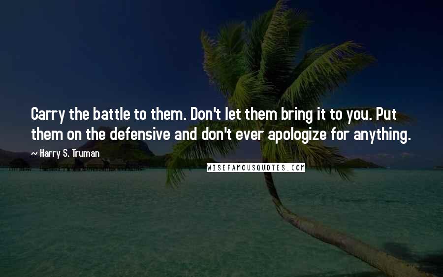 Harry S. Truman Quotes: Carry the battle to them. Don't let them bring it to you. Put them on the defensive and don't ever apologize for anything.