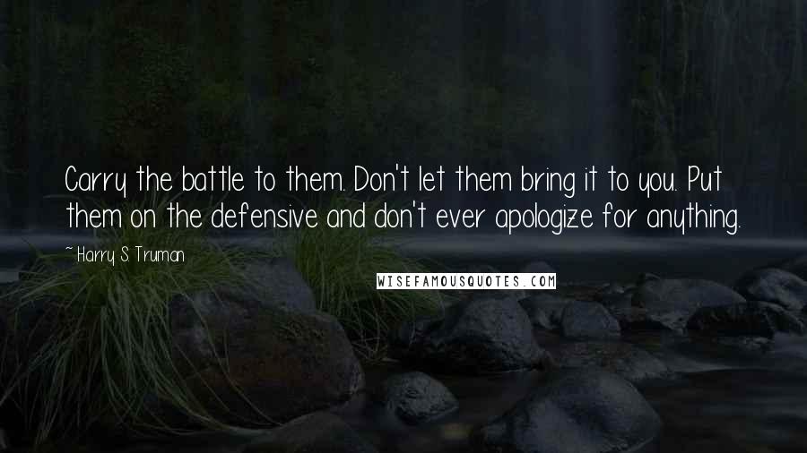 Harry S. Truman Quotes: Carry the battle to them. Don't let them bring it to you. Put them on the defensive and don't ever apologize for anything.