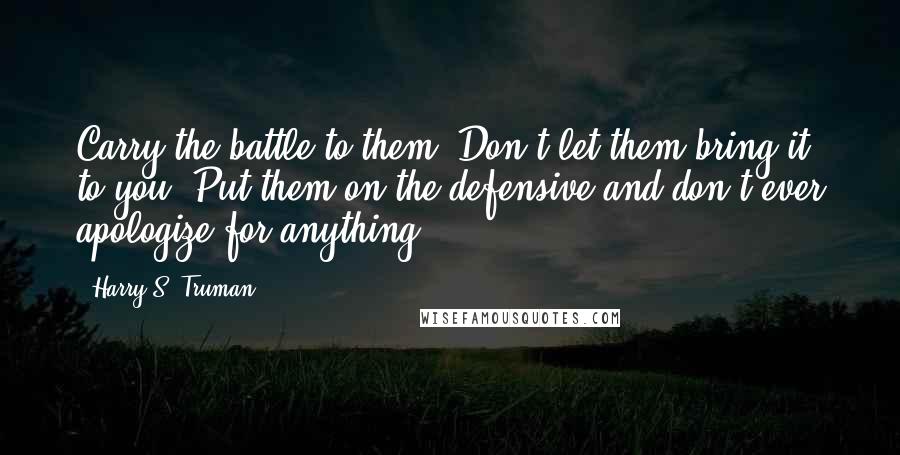 Harry S. Truman Quotes: Carry the battle to them. Don't let them bring it to you. Put them on the defensive and don't ever apologize for anything.