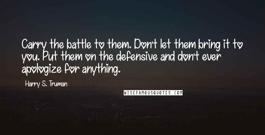 Harry S. Truman Quotes: Carry the battle to them. Don't let them bring it to you. Put them on the defensive and don't ever apologize for anything.