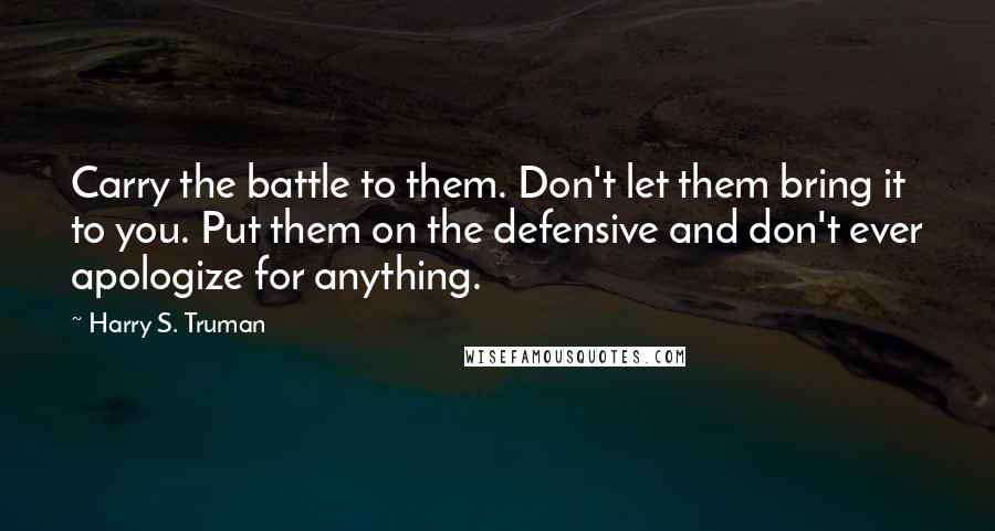 Harry S. Truman Quotes: Carry the battle to them. Don't let them bring it to you. Put them on the defensive and don't ever apologize for anything.