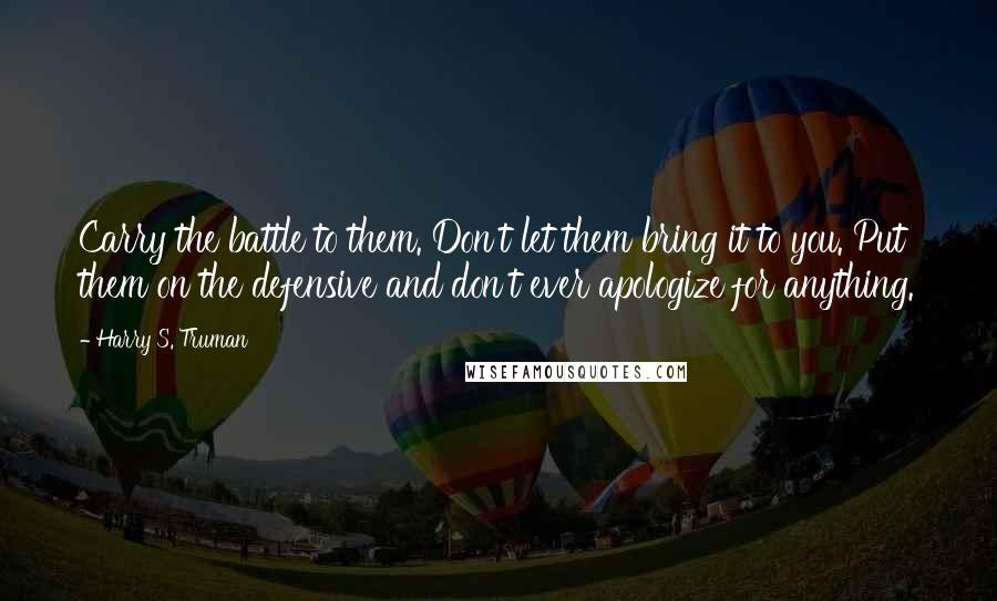 Harry S. Truman Quotes: Carry the battle to them. Don't let them bring it to you. Put them on the defensive and don't ever apologize for anything.