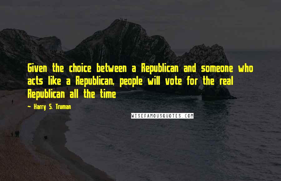 Harry S. Truman Quotes: Given the choice between a Republican and someone who acts like a Republican, people will vote for the real Republican all the time