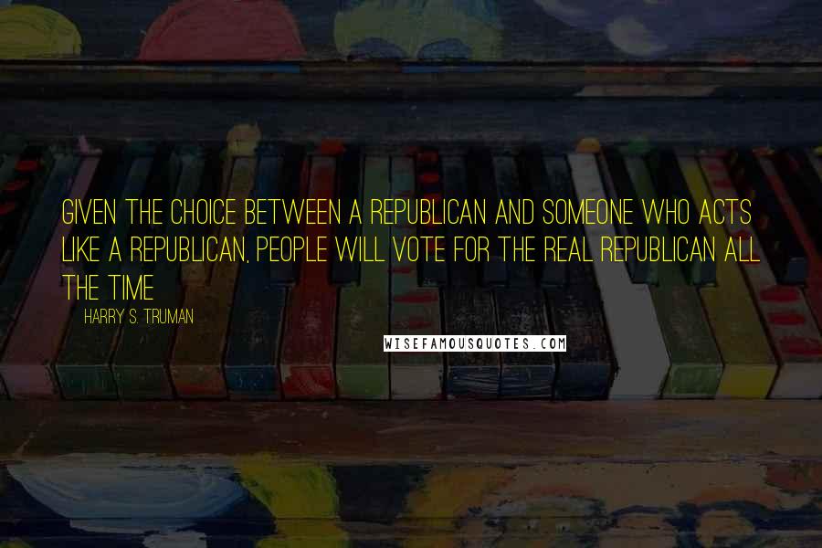 Harry S. Truman Quotes: Given the choice between a Republican and someone who acts like a Republican, people will vote for the real Republican all the time