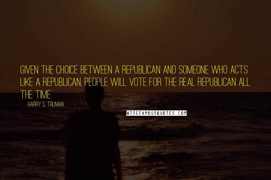 Harry S. Truman Quotes: Given the choice between a Republican and someone who acts like a Republican, people will vote for the real Republican all the time