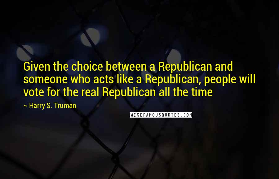 Harry S. Truman Quotes: Given the choice between a Republican and someone who acts like a Republican, people will vote for the real Republican all the time