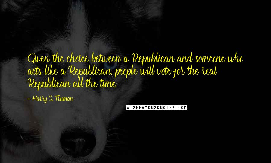 Harry S. Truman Quotes: Given the choice between a Republican and someone who acts like a Republican, people will vote for the real Republican all the time