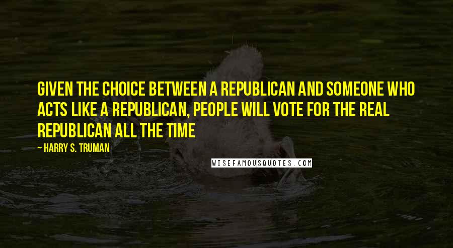 Harry S. Truman Quotes: Given the choice between a Republican and someone who acts like a Republican, people will vote for the real Republican all the time