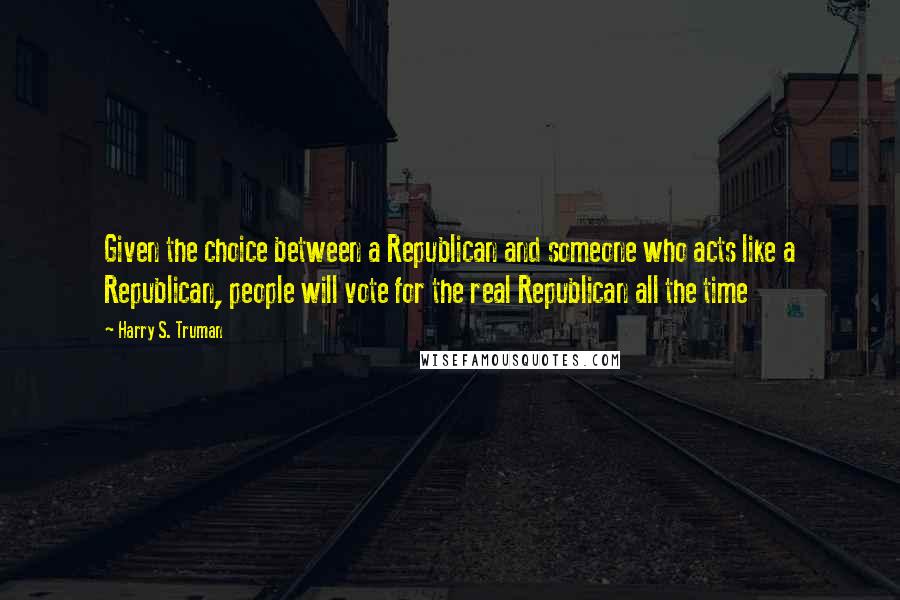 Harry S. Truman Quotes: Given the choice between a Republican and someone who acts like a Republican, people will vote for the real Republican all the time